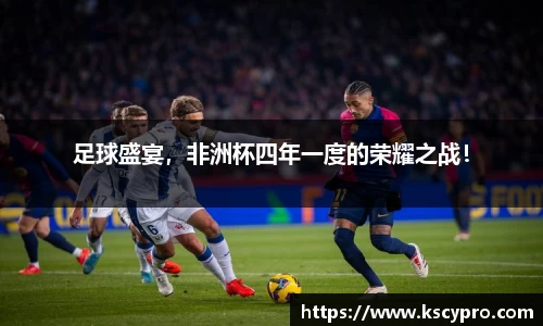 足球盛宴，非洲杯四年一度的荣耀之战！